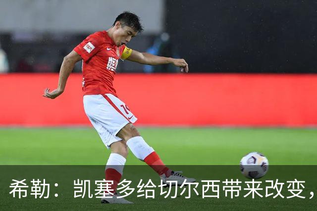 希勒：凯塞多给切尔西带来改变，我看好蓝军主场击败热刺