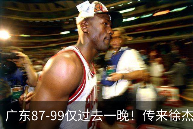 广东87-99仅过去一晚！传来徐杰、亚帅的重要消息，杨鸣说得很实在
