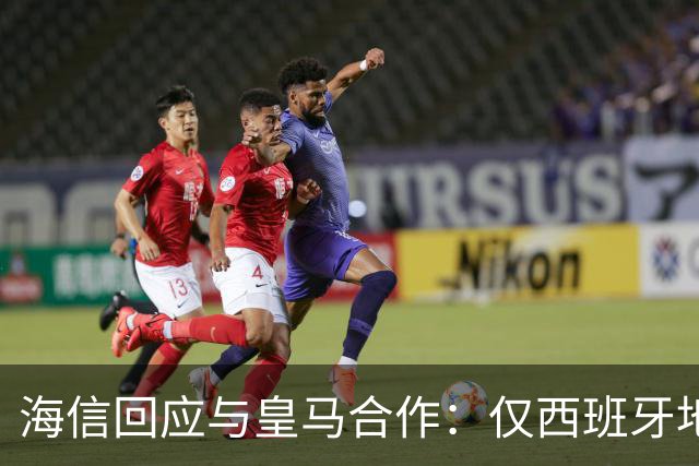 海信回应与皇马合作：仅西班牙地区，已向皇马严肃表达我方立场