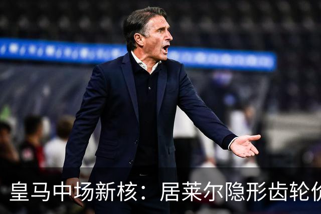 皇马中场新核：居莱尔隐形齿轮价值解析